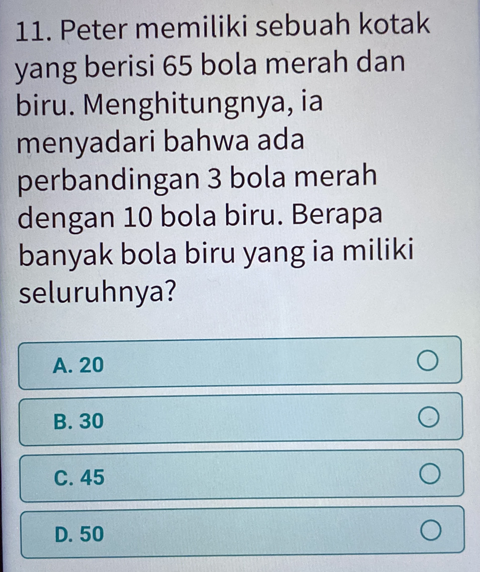 Peter memiliki sebuah kotak
yang berisi 65 bola merah dan
biru. Menghitungnya, ia
menyadari bahwa ada
perbandingan 3 bola merah
dengan 10 bola biru. Berapa
banyak bola biru yang ia miliki
seluruhnya?
A. 20
B. 30
C. 45
D. 50