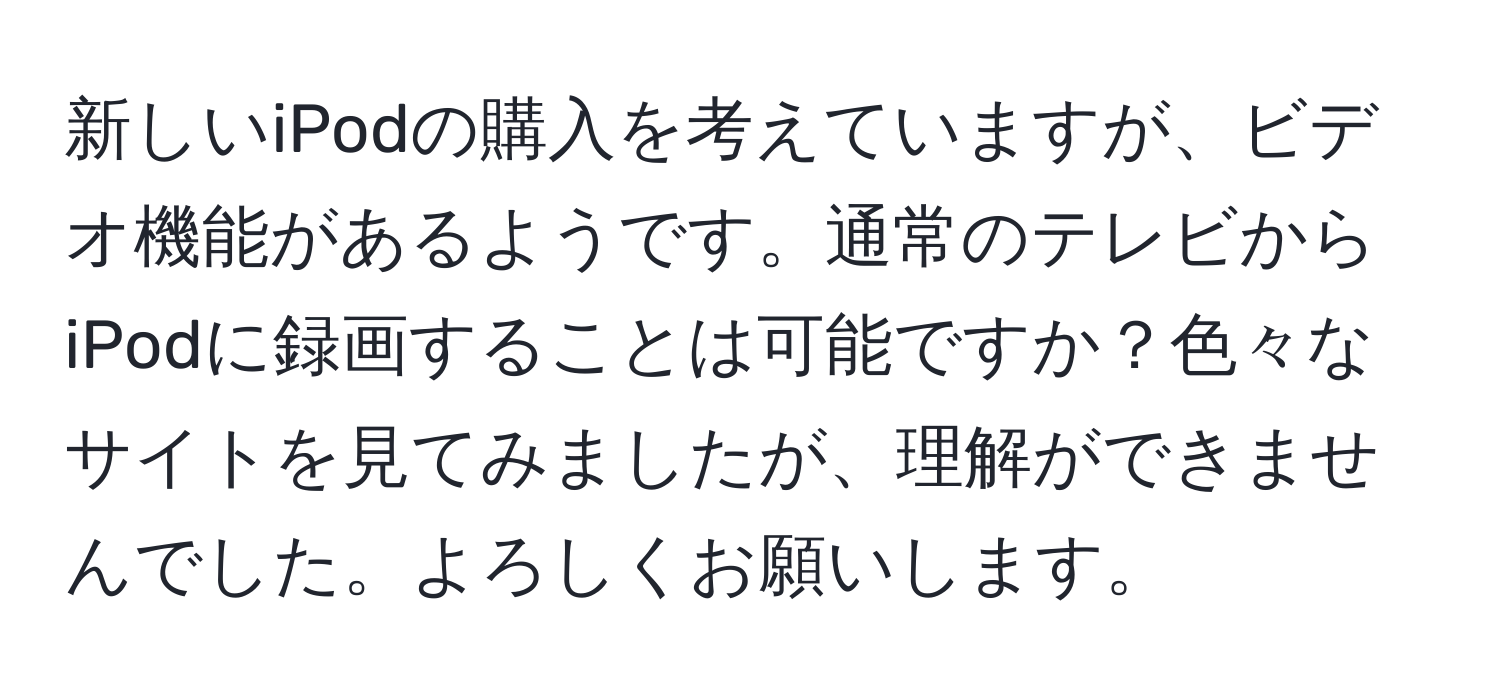 新しいiPodの購入を考えていますが、ビデオ機能があるようです。通常のテレビからiPodに録画することは可能ですか？色々なサイトを見てみましたが、理解ができませんでした。よろしくお願いします。