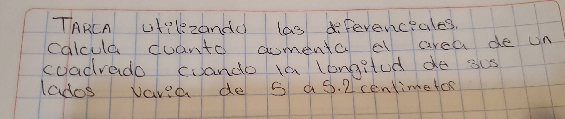 TAREA ut?lzando las defevenceales, 
calcula coanto comenta cl area de on 
coadrado cuando la longitod do sus 
lados vavea de s aS. 2centimetos