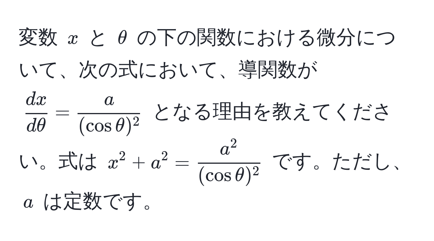 変数 ( x ) と ( θ ) の下の関数における微分について、次の式において、導関数が (  dx/dθ  =  a/(cos θ)^2  ) となる理由を教えてください。式は ( x^(2 + a^2 = fraca^2)(cos θ)^2 ) です。ただし、 ( a ) は定数です。