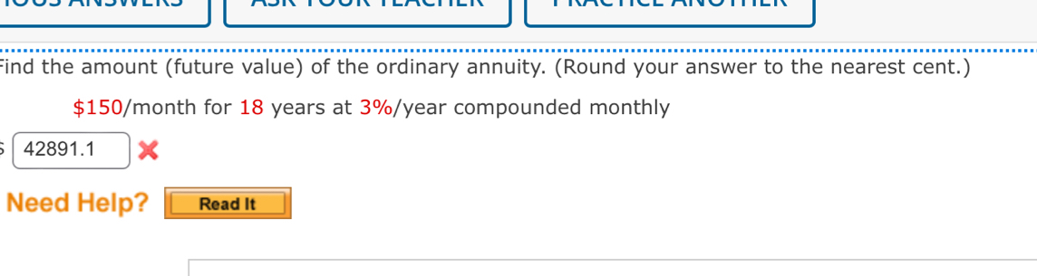 Find the amount (future value) of the ordinary annuity. (Round your answer to the nearest cent.)
$150/month for 18 years at 3%/year compounded monthly
42891.1
Need Help? Read It