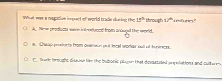 What was a negative impact of world trade during the 15^(th) through 17^(th) centuries?
A. New products were introduced from around the world.
B. Cheap products from overseas put local worker out of business.
C. Trade brought disease like the bubonic plague that devastated populations and cultures.