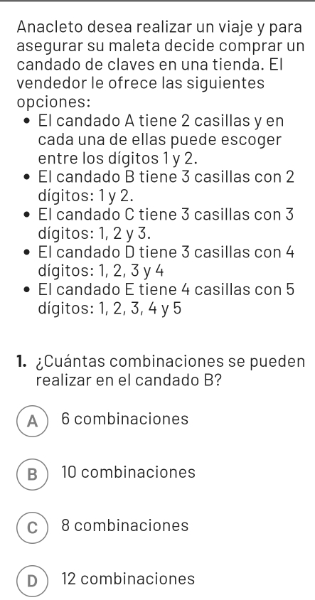 Anacleto desea realizar un viaje y para
asegurar su maleta decide comprar un
candado de claves en una tienda. El
vendedor le ofrece las siguientes
opciones:
El candado A tiene 2 casillas y en
cada una de ellas puede escoger
entre los dígitos 1 y 2.
El candado B tiene 3 casillas con 2
dígitos: 1 y 2.
El candado C tiene 3 casillas con 3
dígitos: 1, 2 y 3.
El candado D tiene 3 casillas con 4
dígitos: 1, 2, 3 y 4
El candado E tiene 4 casillas con 5
dígitos: 1, 2, 3, 4 y 5
1. ¿Cuántas combinaciones se pueden
realizar en el candado B?
A  6 combinaciones
B 10 combinaciones
C 8 combinaciones
D 12 combinaciones