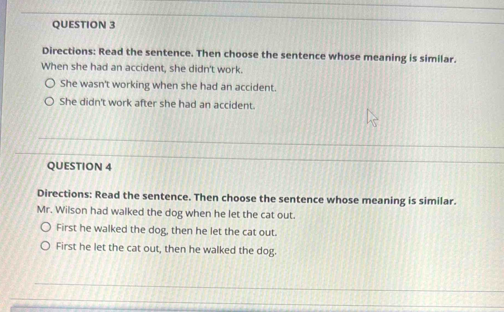 Directions: Read the sentence. Then choose the sentence whose meaning is similar. 
When she had an accident, she didn't work. 
She wasn’t working when she had an accident. 
She didn’t work after she had an accident. 
_ 
_ 
_ 
_ 
QUESTION 4 
_ 
Directions: Read the sentence. Then choose the sentence whose meaning is similar. 
Mr. Wilson had walked the dog when he let the cat out. 
First he walked the dog, then he let the cat out. 
First he let the cat out, then he walked the dog. 
_ 
_