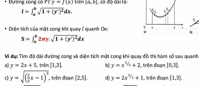 Đường cong có PTy=f(x) trên [a,b] , có độ dài là:
l=∈t _a^(bsqrt(1+(y')^2))dx.
P
P_1
P_1
0 1
Diện tích của mặt cong khi quay / quanh Ox: a
(b)
S=∈t _a^(b2π y.sqrt(1+(y')^2))dx
Ví dụ: Tìm độ dài đường cong và diện tích mặt cong khi quay đồ thị hàm số sau quanh
a) y=2x+5 , trên [1,3]. b) y=x^(3/2)+2 , trên đoạn [0,3].
c) y=sqrt((frac 2)3x-1)^3 , trên đoạn [2,5]. d) y=2x^(3/_2)+1 , trên đoạn [1,3].