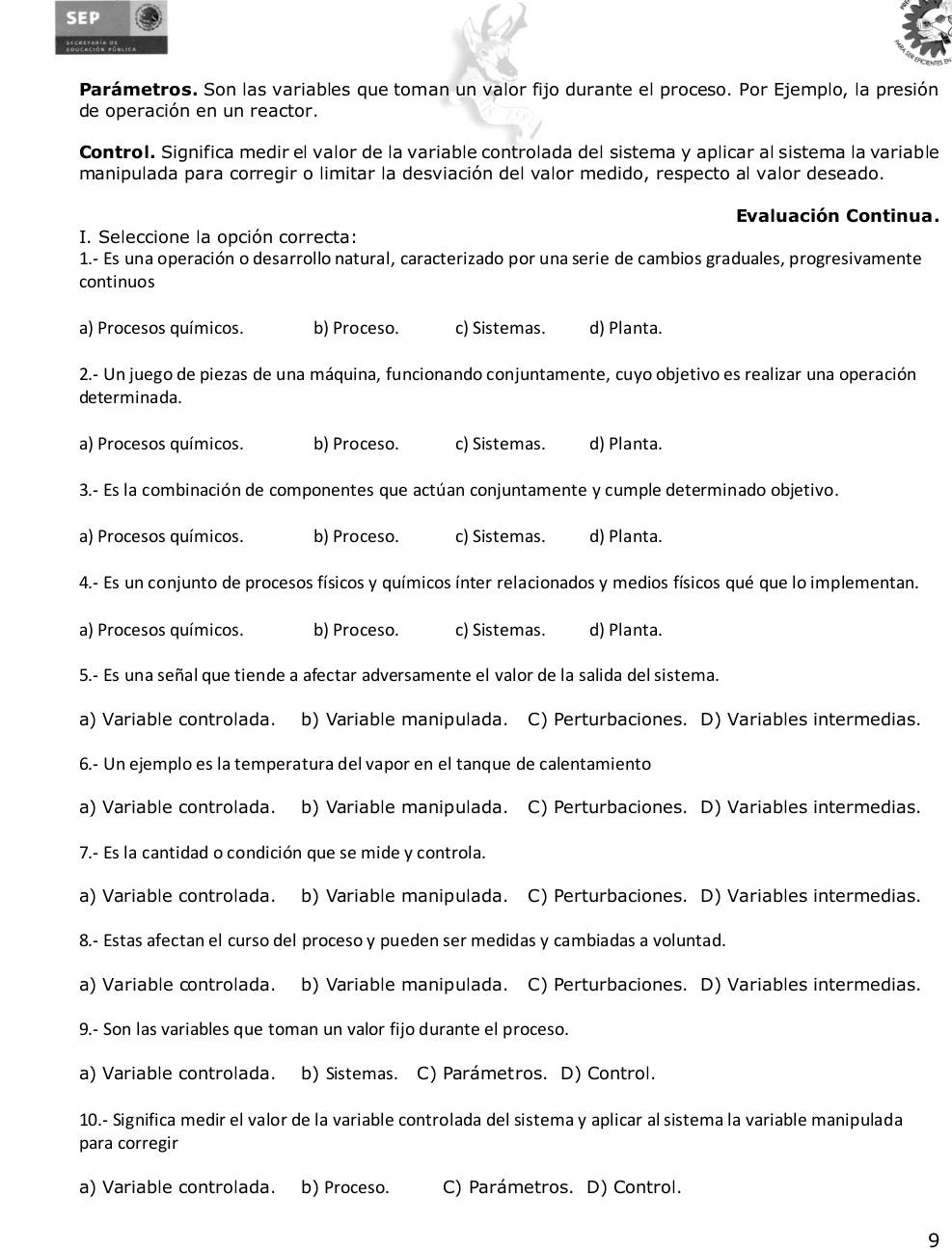 SEP
Parámetros. Son las variables que toman un valor fijo durante el proceso. Por Ejemplo, la presión
de operación en un reactor.
Control. Significa medir el valor de la variable controlada del sistema y aplicar al sistema la variable
manipulada para corregir o limitar la desviación del valor medido, respecto al valor deseado.
Evaluación Continua.
I. Seleccione la opción correcta:
1.- Es una operación o desarrollo natural, caracterizado por una serie de cambios graduales, progresivamente
continuos
a) Procesos químicos. b) Proceso. c) Sistemas. d) Planta.
2.- Un juego de piezas de una máquina, funcionando conjuntamente, cuyo objetivo es realizar una operación
determinada.
a) Procesos químicos. b) Proceso. c) Sistemas. d) Planta.
3.- Es la combinación de componentes que actúan conjuntamente y cumple determinado objetivo.
a) Procesos químicos. b) Proceso. c) Sistemas. d) Planta.
4.- Es un conjunto de procesos físicos y químicos ínter relacionados y medios físicos qué que lo implementan.
a) Procesos químicos. b) Proceso. c) Sistemas. d) Planta.
5.- Es una señal que tiende a afectar adversamente el valor de la salida del sistema.
a) Variable controlada. b) Variable manipulada. C) Perturbaciones. D) Variables intermedias.
6.- Un ejemplo es la temperatura del vapor en el tanque de calentamiento
a) Variable controlada. b) Variable manipulada. C) Perturbaciones. D) Variables intermedias.
7.- Es la cantidad o condición que se mide y controla.
a) Variable controlada. b) Variable manipulada. C) Perturbaciones. D) Variables intermedias.
8.- Estas afectan el curso del proceso y pueden ser medidas y cambiadas a voluntad.
a) Variable controlada. b) Variable manipulada. C) Perturbaciones. D) Variables intermedias.
9.- Son las variables que toman un valor fijo durante el proceso.
a) Variable controlada. b) Sistemas. . C) Parámetros. D) Control.
10.- Significa medir el valor de la variable controlada del sistema y aplicar al sistema la variable manipulada
para corregir
a) Variable controlada. b) Proceso. C) Parámetros. D) Control.
9