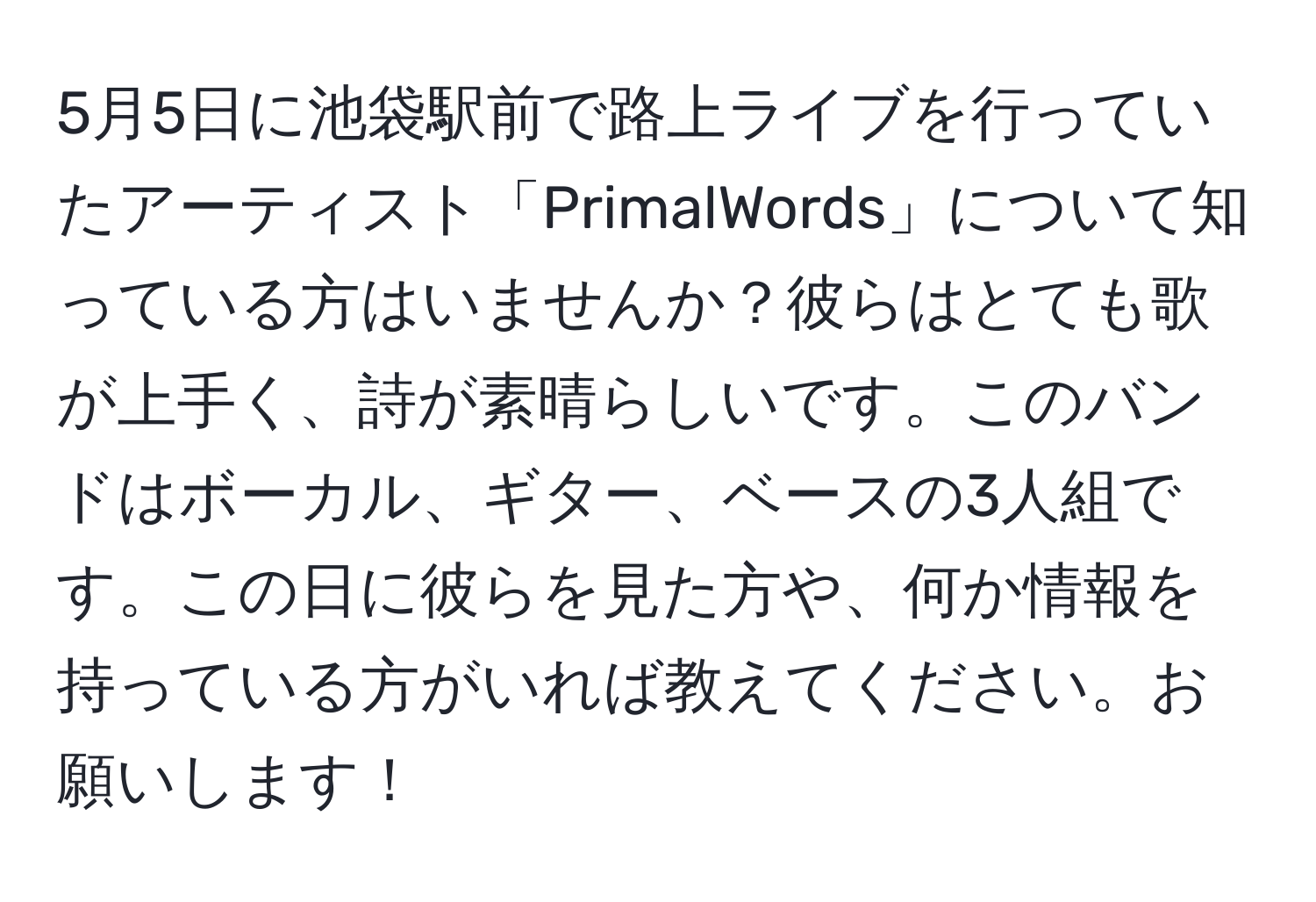 5月5日に池袋駅前で路上ライブを行っていたアーティスト「PrimalWords」について知っている方はいませんか？彼らはとても歌が上手く、詩が素晴らしいです。このバンドはボーカル、ギター、ベースの3人組です。この日に彼らを見た方や、何か情報を持っている方がいれば教えてください。お願いします！