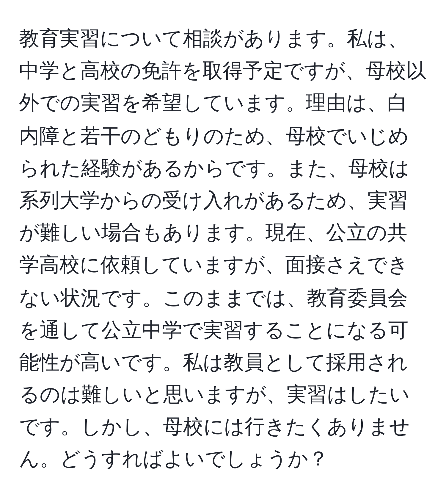 教育実習について相談があります。私は、中学と高校の免許を取得予定ですが、母校以外での実習を希望しています。理由は、白内障と若干のどもりのため、母校でいじめられた経験があるからです。また、母校は系列大学からの受け入れがあるため、実習が難しい場合もあります。現在、公立の共学高校に依頼していますが、面接さえできない状況です。このままでは、教育委員会を通して公立中学で実習することになる可能性が高いです。私は教員として採用されるのは難しいと思いますが、実習はしたいです。しかし、母校には行きたくありません。どうすればよいでしょうか？