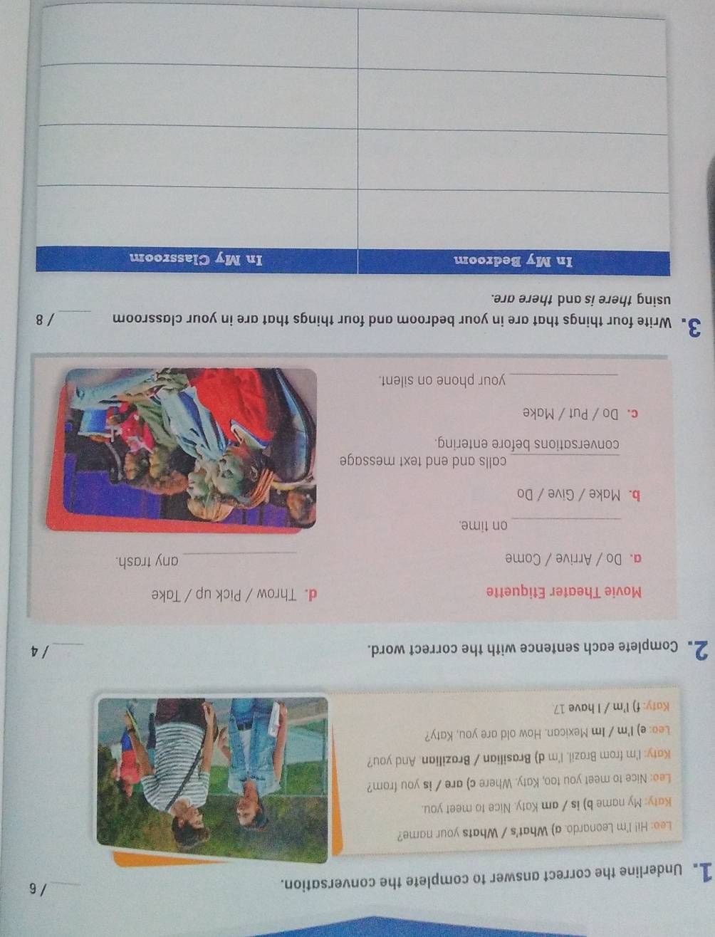 Underline the correct answer to complete the conversation. 
_/6 
Leo: Hi! I'm Leonardo. a) What's / Whats your name? 
Katy: My name b) is / am Katy. Nice to meet you. 
Lee: Nice to meet you too, Katy. Where c) are / is you from? 
Katy: I'm from Brazil. I'm d) Brasilian / Brazilian. And you? 
Leo: e) I'm / Im Mexican. How old are you, Katy? 
Katy: f) I'm / I have 17. 
2. Complete each sentence with the correct word. _/ 4 
Movie Theater Etiquette d. Throw / Pick up / Take 
a. Do / Arrive / Come _any trash. 
_ 
on time. 
b. Make / Give / Do 
_calls and end text message 
conversations before entering. 
c. Do / Put / Make 
_your phone on silent. 
3. Write four things that are in your bedroom and four things that are in your classroom _/ 8 
using there is and there are.