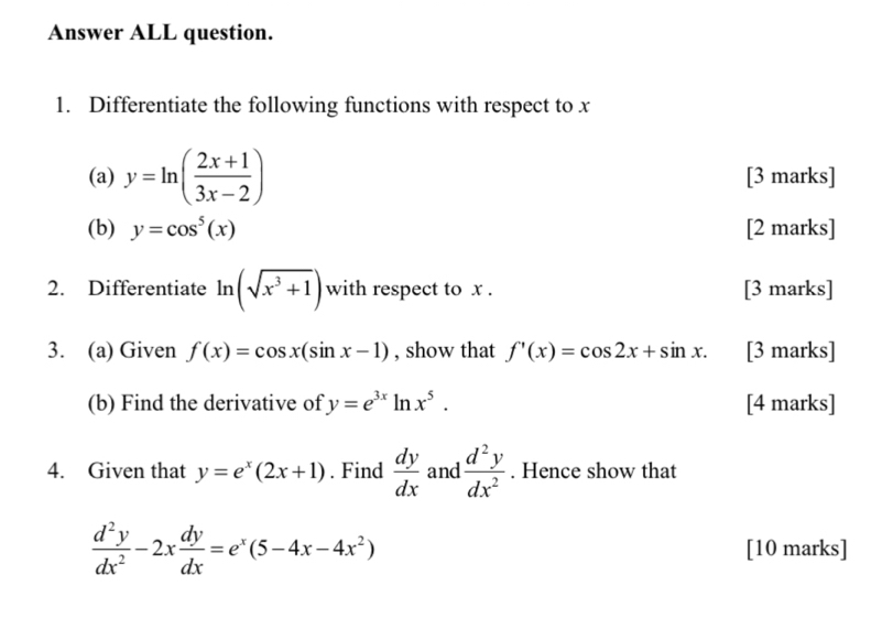 Answer ALL question. 
1. Differentiate the following functions with respect to x
(a) y=ln ( (2x+1)/3x-2 ) [3 marks] 
(b) y=cos^5(x) [2 marks] 
2. Differentiate ln (sqrt(x^3+1)) with respect to x. [3 marks] 
3. (a) Given f(x)=cos x(sin x-1) , show that f'(x)=cos 2x+sin x. [3 marks] 
(b) Find the derivative of y=e^(3x)ln x^5. [4 marks] 
4. Given that y=e^x(2x+1). Find  dy/dx  and  d^2y/dx^2 . Hence show that
 d^2y/dx^2 -2x dy/dx =e^x(5-4x-4x^2)
[10 marks]