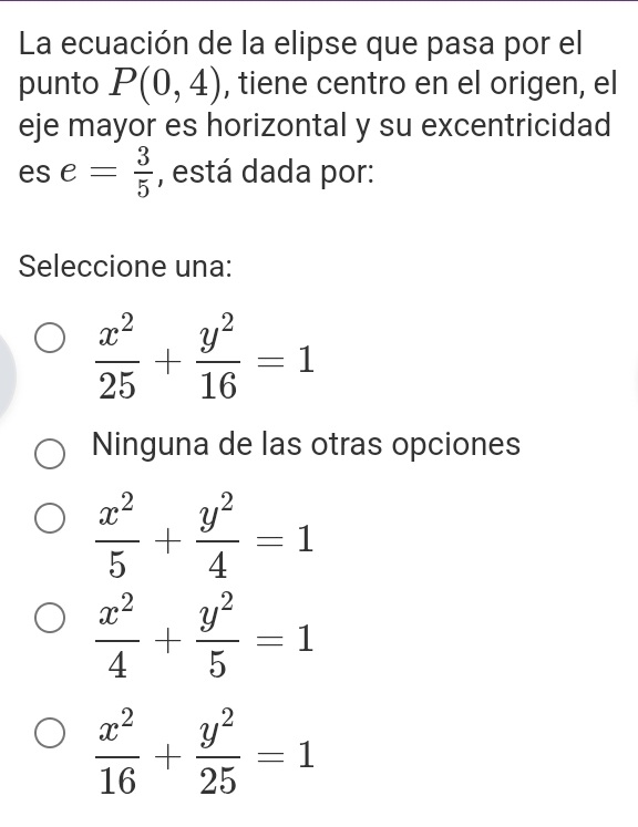 La ecuación de la elipse que pasa por el
punto P(0,4) , tiene centro en el origen, el
eje mayor es horizontal y su excentricidad
es e= 3/5  , está dada por:
Seleccione una:
 x^2/25 + y^2/16 =1
Ninguna de las otras opciones
 x^2/5 + y^2/4 =1
 x^2/4 + y^2/5 =1
 x^2/16 + y^2/25 =1