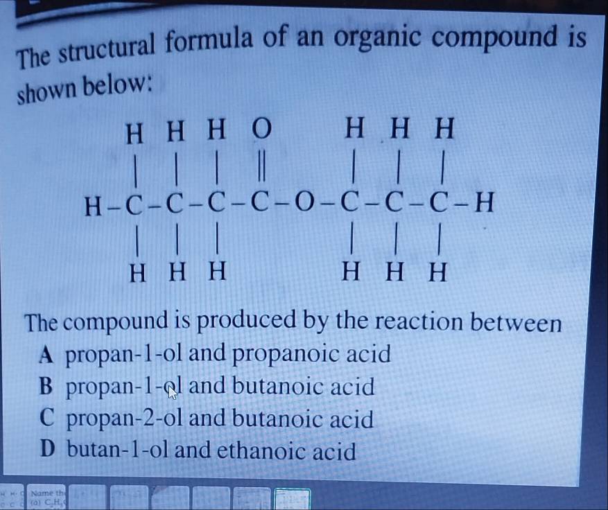 The structural formula of an organic compound is
shown below:
The compound is produced by the reaction between
A propan-1-ol and propanoic acid
B propan-1-ol and butanoic acid
C propan-2-ol and butanoic acid
D butan-1-ol and ethanoic acid
Name th
(a) CH_1