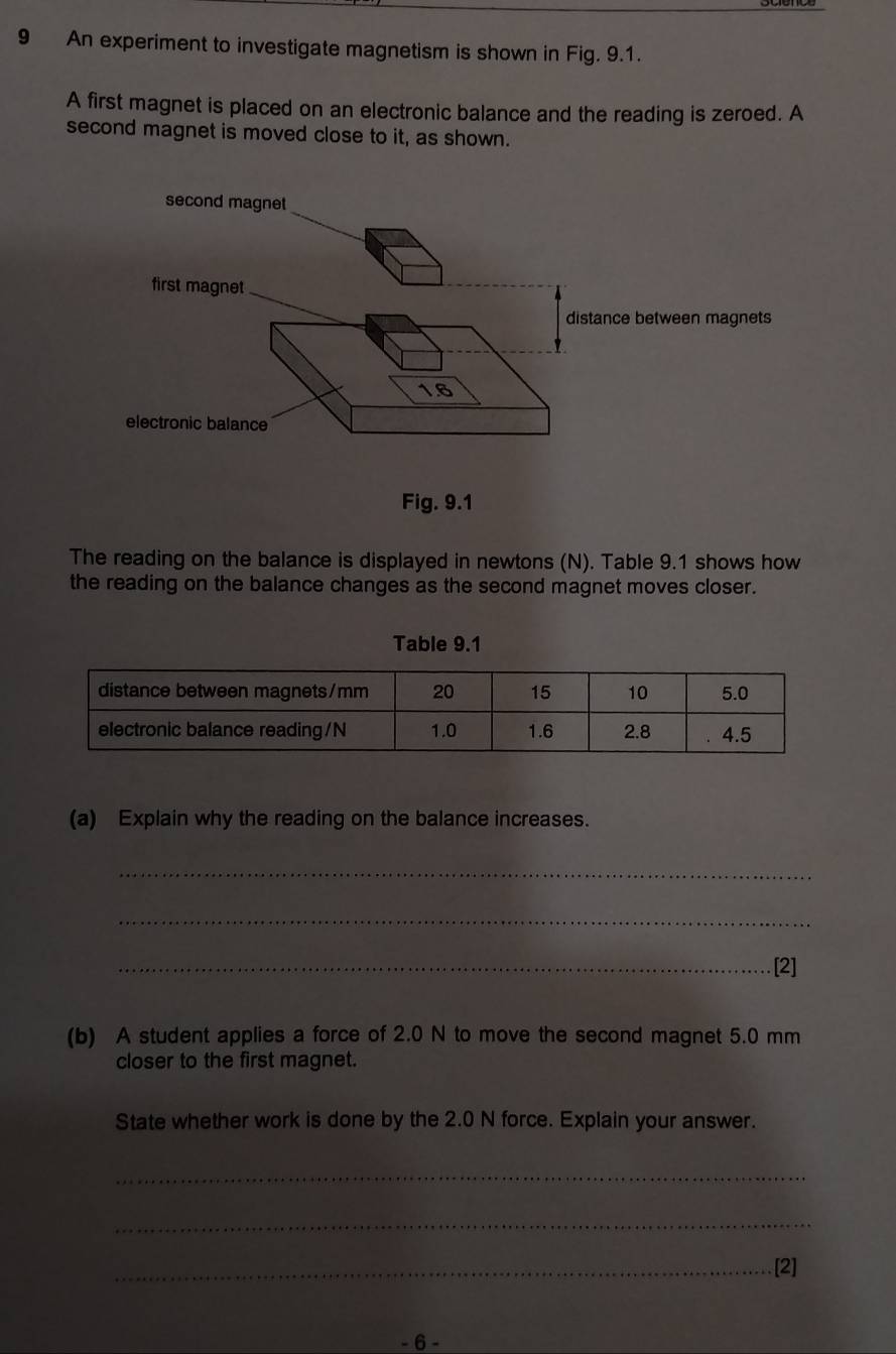 An experiment to investigate magnetism is shown in Fig. 9.1. 
A first magnet is placed on an electronic balance and the reading is zeroed. A 
second magnet is moved close to it, as shown. 
second magnet 
first magnet 
distance between magnets
1.6
electronic balance 
Fig. 9.1 
The reading on the balance is displayed in newtons (N). Table 9.1 shows how 
the reading on the balance changes as the second magnet moves closer. 
Table 9.1 
(a) Explain why the reading on the balance increases. 
_ 
_ 
_[2] 
(b) A student applies a force of 2.0 N to move the second magnet 5.0 mm
closer to the first magnet. 
State whether work is done by the 2.0 N force. Explain your answer. 
_ 
_ 
_[2] 
- 6 -