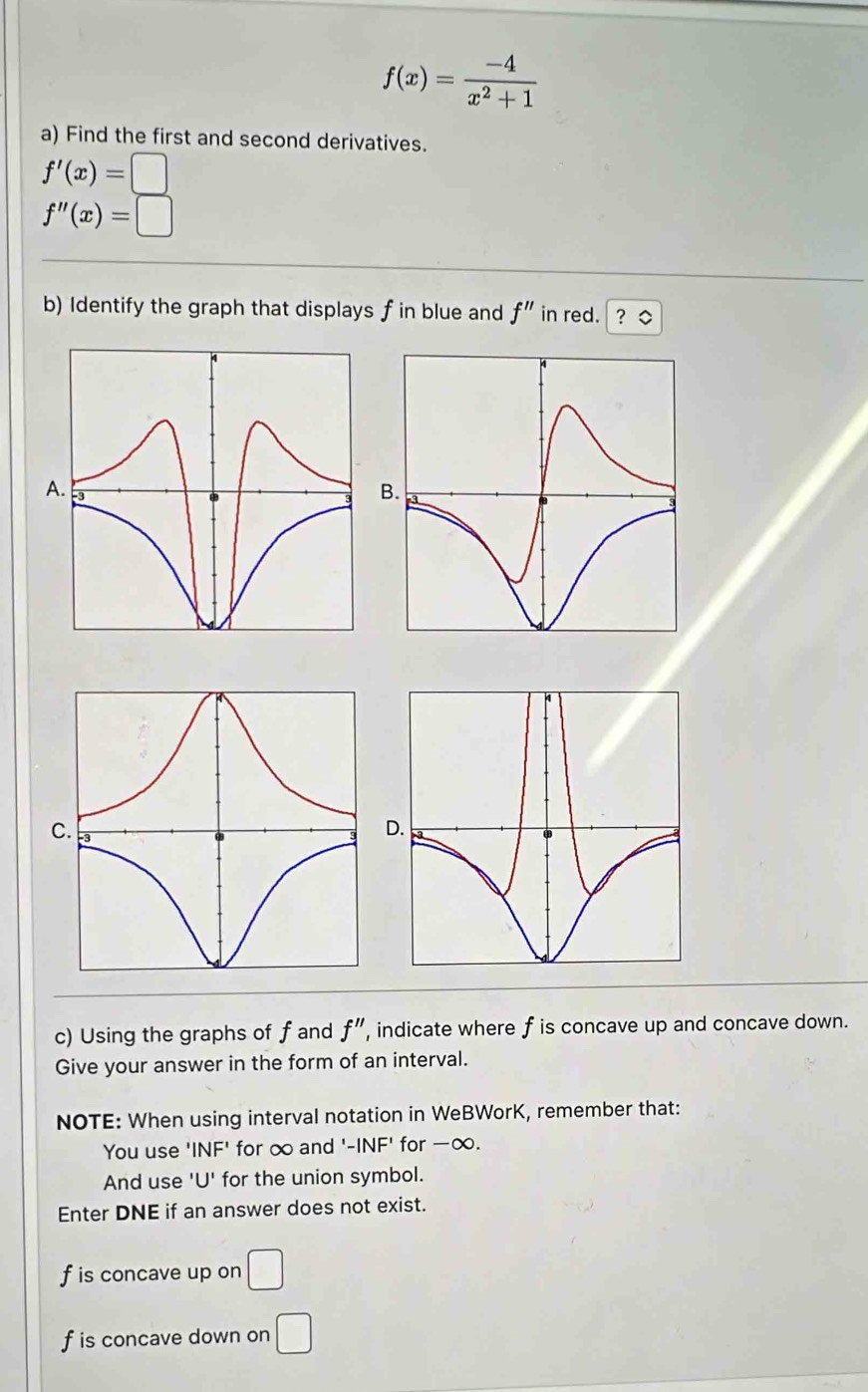 f(x)= (-4)/x^2+1 
a) Find the first and second derivatives.
f'(x)=□
f''(x)=□
b) Identify the graph that displays f in blue and f'' in red. ? ◇ 
B 
c) Using the graphs of f and f'' , indicate where f is concave up and concave down. 
Give your answer in the form of an interval. 
NOTE: When using interval notation in WeBWorK, remember that: 
You use ' NF' for ∞ and ' -INF' for -∞. 
And use 'U' for the union symbol. 
Enter DNE if an answer does not exist.
f is concave up on □
f is concave down on □