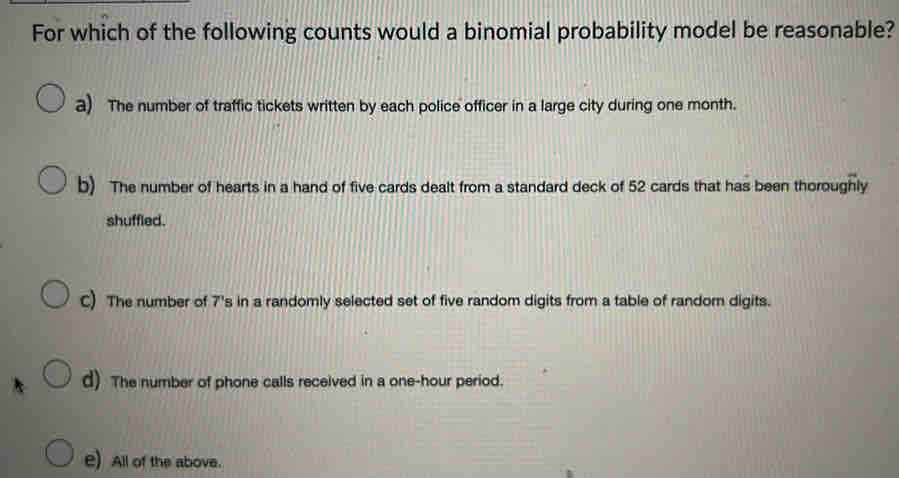 For which of the following counts would a binomial probability model be reasonable?
a) The number of traffic tickets written by each police officer in a large city during one month.
b) The number of hearts in a hand of five cards dealt from a standard deck of 52 cards that has been thoroughly
shuffled.
C) The number of 7's in a randomly selected set of five random digits from a table of random digits.
d) The number of phone calls received in a one-hour period.
e) All of the above.