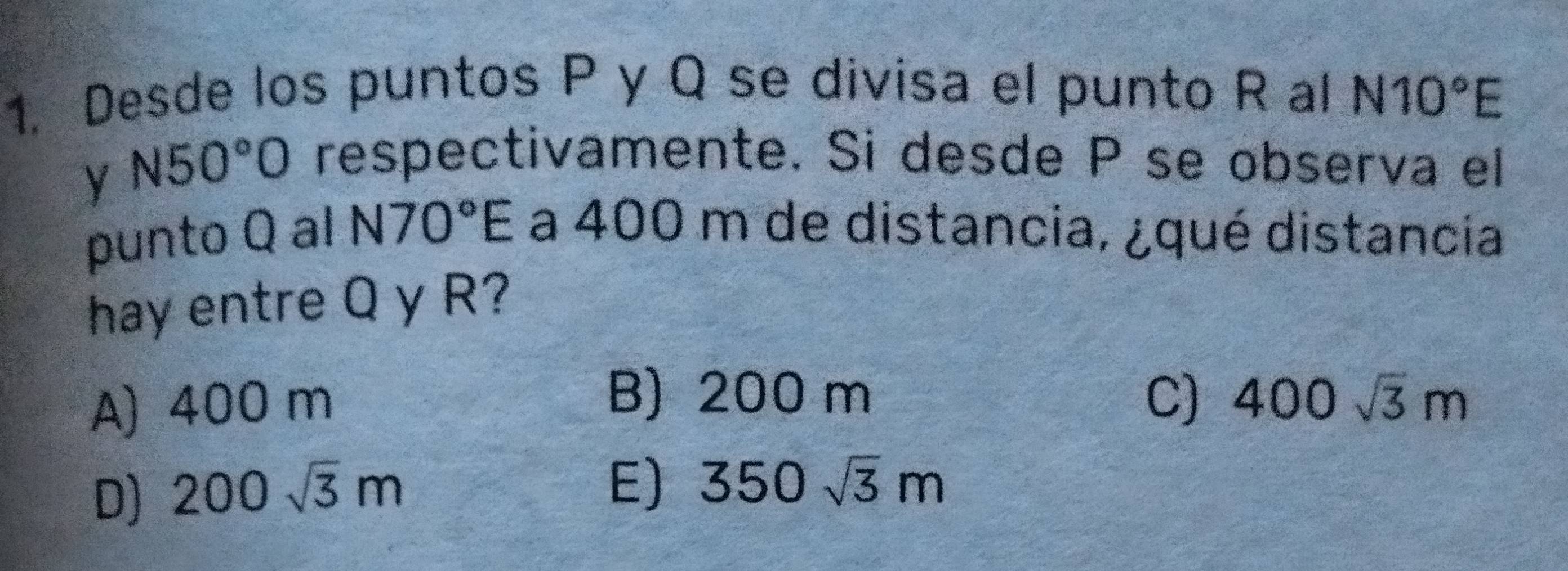 Desde los puntos P y Q se divisa el punto R al N10°E
y N50°O
respectivamente. Si desde P se observa el
punto Q al N70°E a 400 m de distancia, ¿qué distancia
hay entre Q y R?
A) 400 m
B) 200 m C) 400sqrt(3)m
D) 200sqrt(3)m
E) 350sqrt(3)m