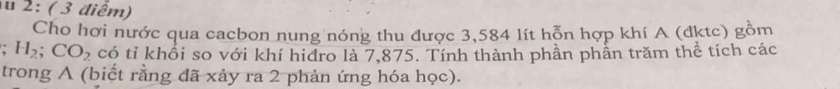 2 : ( 3 điểm) 
Cho hơi nước qua cacbon nung nóng thu được 3,584 lít hỗn hợp khí A (đktc) gồm 
. H_2; CO_2 có tỉ khối so với khí hidro là 7,875. Tính thành phần phần trăm thể tích các 
trong A (biết rằng đã xảy ra 2 phản ứng hóa học).