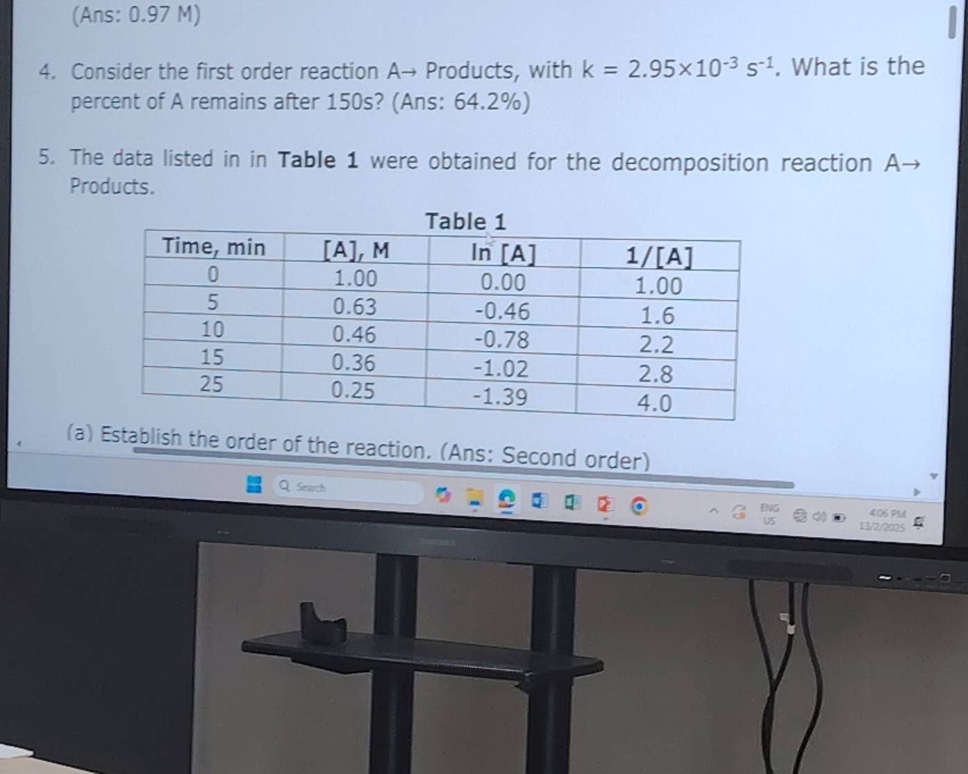 (Ans: 0.97 M) 
4. Consider the first order reaction A→ Products, with k=2.95* 10^(-3)s^(-1). What is the 
percent of A remains after 150s? (Ans: 64.2%) 
5. The data listed in in Table 1 were obtained for the decomposition reaction A- 
Products. 
(a) Establish the order of the reaction. (Ans: Second order) 
Q Search 
4:06 PM 
13/2/2025