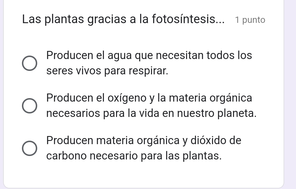 Las plantas gracias a la fotosíntesis... 1 punto
Producen el agua que necesitan todos los
seres vivos para respirar.
Producen el oxígeno y la materia orgánica
necesarios para la vida en nuestro planeta.
Producen materia orgánica y dióxido de
carbono necesario para las plantas.