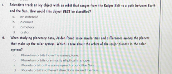 Scientists track an icy object with an orbit that ranges from the Kuiper Belt to a path between Earth
and the Sun. How would this object BEST be classified?
a. an asterold
b. a comet
c. a meteor
d. a star
6. When studying planetary data, Jaidon found some similarities and differences among the planets
that make up the solar system. Which is true about the orbits of the major planets in the solar
system?
a. Planetary orbits have the same plane.
b. Planetary orbits are mostly elliptical in shape.
c. Planets orbit at the same speed around the Sun.
d. Planets orbit in different directions around the Sun.