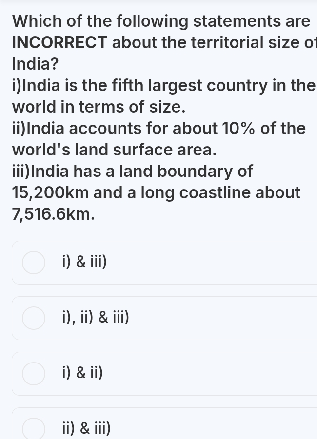 Which of the following statements are
INCORRECT about the territorial size of
India?
i)India is the fifth largest country in the
world in terms of size.
ii)India accounts for about 10% of the
world's land surface area.
iii)India has a land boundary of
15,200km and a long coastline about
7,516.6km.
i) &iii)
i),ii) &iii)
i) &ii)
ii) &iii)