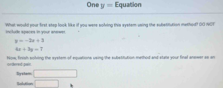 One y= Equation 
What would your first step look like if you were solving this system using the substitution method? DO NOT 
include spaces in your answer.
y=-2x+3
4x+3y=7
Now, finish solving the system of equations using the substitution method and state your final answer as an 
ordered pair. 
System: □ 
Solution: □