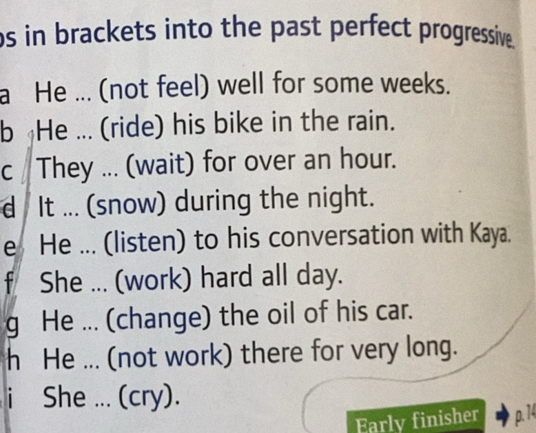 bs in brackets into the past perfect progressive. 
a He ... (not feel) well for some weeks. 
b He ... (ride) his bike in the rain. 
c They ... (wait) for over an hour. 
d It ... (snow) during the night. 
e He ... (listen) to his conversation with Kaya. 
f She ... (work) hard all day. 
g He ... (change) the oil of his car. 
h He ... (not work) there for very long. 
i She ... (cry). 
Early finisher p. 14