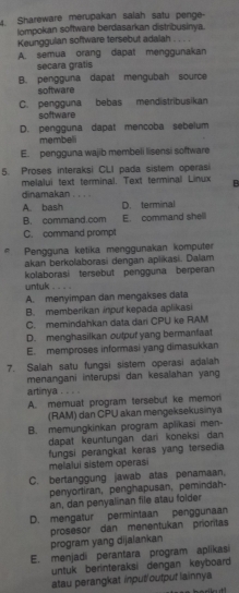 Shareware merupakan salah satu penge-
lompokan software berdasarkan distribusinya.
Keunggulan software tersebut adalah . . . .
A. semua orang dapat menggunakan
secara gratis
B. pengguna dapat mengubah source
software
C. pengguna bebas mendistribusikan
software
D. pengguna dapat mencoba sebelum
membeli
E. pengguna wajib membeli lisensi software
5. Proses interaksi CLI pada sistem operasi
melalui text terminal. Text terminal Linux B
dinamakan . . .
A. bash D. terminal
B. command.com E. command shell
C. command prompt
Pengguna ketika menggunakan komputer
akan berkolaborasi dengan aplikasi. Dalam
kolaborasi tersebut pengguna berperan
untuk .
A. menyimpan dan mengakses data
B. memberikan input kepada aplikasi
C. memindahkan data dari CPU ke RAM
D. menghasilkan output yang bermanfaat
E. memproses informasi yang dimasukkan
7. Salah satu fungsi sistem operasi adalah
menangani interupsi dan kesalahan yang
artinya
A. memuat program tersebut ke memorn
(RAM) dan CPU akan mengeksekusinya
B. memungkinkan program aplikasi men-
dapat keuntungan dari koneksi dan 
fungsi perangkat keras yang tersedia 
melalui sistem operasi
C. bertanggung jawab atas penamaan,
penyortiran, penghapusan, pemindah-
an, dan penyalinan file atau folder
D. mengatur permintaan penggunaan
prosesor dan menentukan prioritas
program yang dijalankan
E. menjadi perantara program aplikasi
untuk berinteraksi dengan keyboard.
atau perangkat input/output lainnya