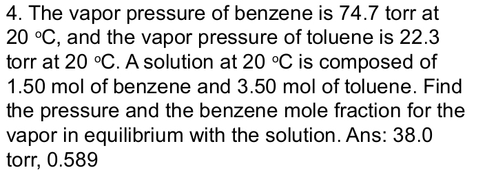 The vapor pressure of benzene is 74.7 torr at
20°C , and the vapor pressure of toluene is 22.3
torr at 20°C. A solution at 20°C is composed of
1.50 mol of benzene and 3.50 mol of toluene. Find 
the pressure and the benzene mole fraction for the 
vapor in equilibrium with the solution. Ans: 38.0
torr, 0.589