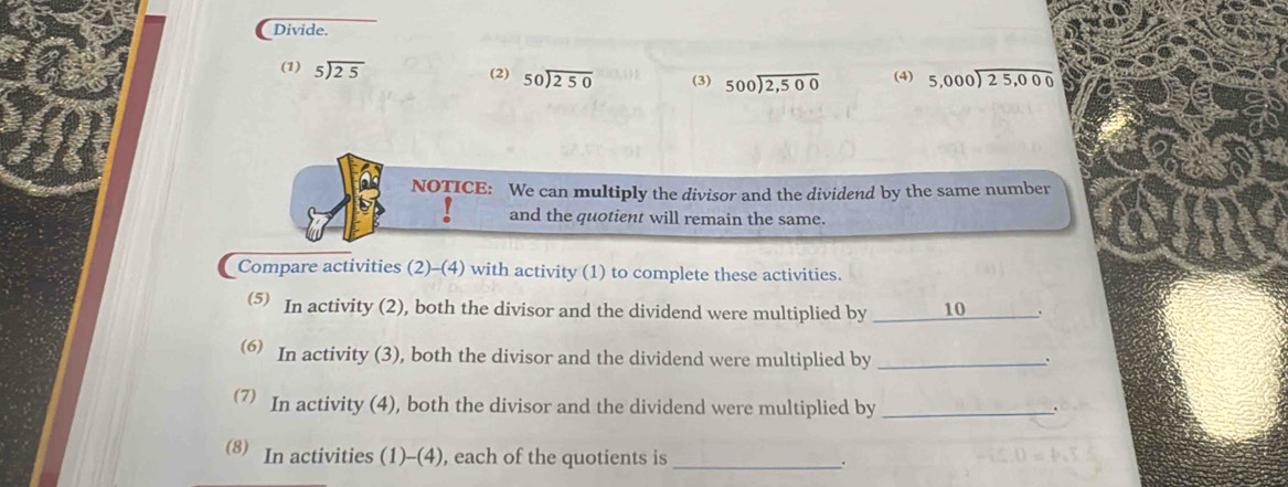 Divide. 
(1) beginarrayr 5encloselongdiv 25endarray
(2) beginarrayr 50encloselongdiv 250endarray (3) beginarrayr 500encloselongdiv 2,500endarray (4) beginarrayr 5,000encloselongdiv 25,000endarray
NOTICE: We can multiply the divisor and the dividend by the same number 
. and the quotient will remain the same. 
Compare activities (2)-(4) with activity (1) to complete these activities. 
(5 In activity (2), both the divisor and the dividend were multiplied by _10 . 
6 In activity (3), both the divisor and the dividend were multiplied by_ 
. 
7 In activity (4), both the divisor and the dividend were multiplied by_ 
. 
(8 In activities (1)-(4), each of the quotients is _.