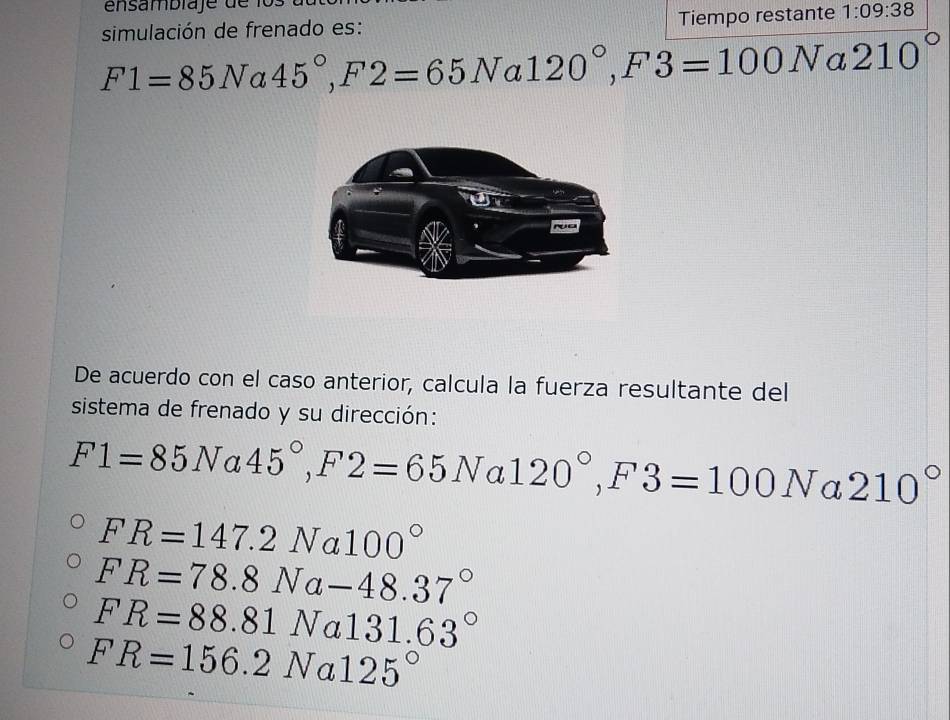 simulación de frenado es: Tiempo restante 1:09:38
F1=85Na45°, F2=65Na120°, F3=100N a 210°
De acuerdo con el caso anterior, calcula la fuerza resultante del
sistema de frenado y su dirección:
F1=85N a 45°, F2=65Na120°, F3=100Na210°
FR=147.2Na100°
FR=78.8Na-48.37°
FR=88.81Na131.63°
FR=156.2Na125°