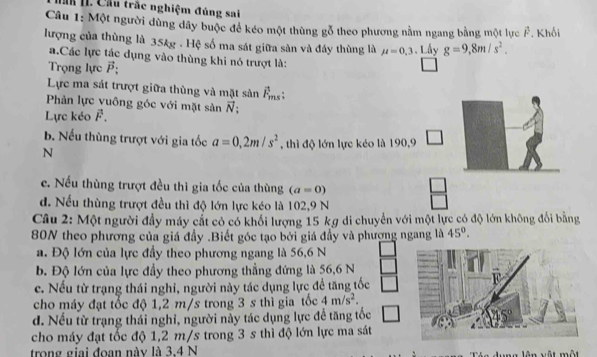 Hăh 1I. Cầu trắc nghiệm đúng sai
Câu 1: Một người dùng đây buộc để kéo một thùng gỗ theo phương nằm ngang bằng một lực Ả. Khối
lượng của thùng là 35kg . Hệ số ma sát giữa sản và đáy thùng là mu =0,3 Lấy g=9,8m/s^2.
a.Các lực tác dụng vào thùng khi nó trượt là:
Trọng lực vector P;
Lực ma sát trượt giữa thùng và mặt sản vector F_ms:
Phản lực vuông góc với mặt sàn vector N
Lực kéo vector F.
b. Nếu thùng trượt với gia tốc a=0,2m/s^2 , thì độ lớn lực kéo là 190,9
N
c. Nếu thùng trượt đều thì gia tốc của thùng (a=0)
□
d. Nếu thùng trượt đều thì độ lớn lực kéo là 102,9 N
Câu 2: Một người đẩy máy cất có có khối lượng 15 kg di chuyển với một lực có độ lớn không đổi bằng
80N theo phương của giá đầy .Biết góc tạo bởi giá đầy và phương ngang là 45°.
a. Độ lớn của lực đầy theo phương ngang là 56,6 N
b. Độ lớn của lực đầy theo phương thẳng đứng là 56,6 N
c. Nếu từ trạng thái nghi, người này tác dụng lực để tăng tốc
cho máy đạt tốc độ 1,2 m/s trong 3 s thì gia tốc 4m/s^2.
d. Nếu từ trạng thái nghi, người này tác dụng lực đề tăng tốc
cho máy đạt tốc độ 1,2 m/s trong 3 s thì độ lớn lực ma sát
trong giai đoạn này là 3.4 N