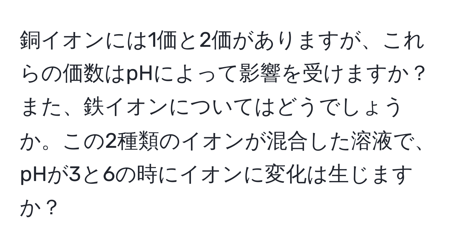 銅イオンには1価と2価がありますが、これらの価数はpHによって影響を受けますか？また、鉄イオンについてはどうでしょうか。この2種類のイオンが混合した溶液で、pHが3と6の時にイオンに変化は生じますか？