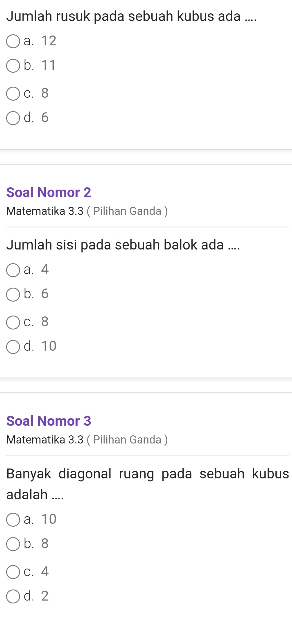 Jumlah rusuk pada sebuah kubus ada ....
a. 12
b. 11
c. 8
d. 6
Soal Nomor 2
Matematika 3.3 ( Pilihan Ganda )
Jumlah sisi pada sebuah balok ada ....
a. 4
b. 6
c. 8
d. 10
Soal Nomor 3
Matematika 3.3 ( Pilihan Ganda )
Banyak diagonal ruang pada sebuah kubus
adalah ....
a. 10
b. 8
c. 4
d. 2