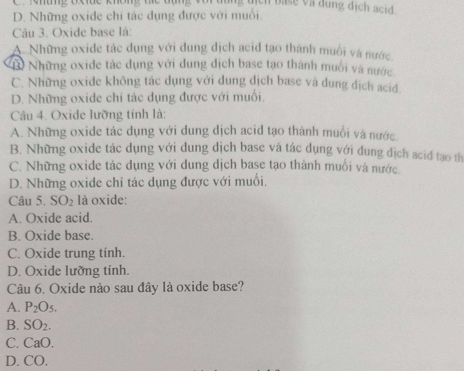 Những Oxide không tác đụng voi dùng qịcn base và dụng dịch acid
D. Những oxide chi tác dụng được với muối,
Câu 3. Oxide base là:
A. Những oxide tác dụng với dung dịch acid tạo thành muối và nước.
B) Những oxide tác dụng với dung dịch base tạo thành muối và nước.
C. Những oxide không tác dụng với dung dịch base và dung dịch acid
D. Những oxide chỉ tác dụng được với muối.
Câu 4. Oxide lưỡng tính là:
A. Những oxide tác dụng với dung dịch acid tạo thành muối và nước.
B. Những oxide tác dụng với dung dịch base và tác dụng với dung dịch acid tạo th
C. Những oxide tác dụng với dung dịch base tạo thành muối và nước.
D. Những oxide chỉ tác dụng được với muối.
Câu 5. SO_2 là oxide:
A. Oxide acid.
B. Oxide base.
C. Oxide trung tính.
D. Oxide lưỡng tính.
Câu 6. Oxide nào sau đây là oxide base?
A. P_2O_5.
B. SO_2. 
C. CaO. 
D. C O.