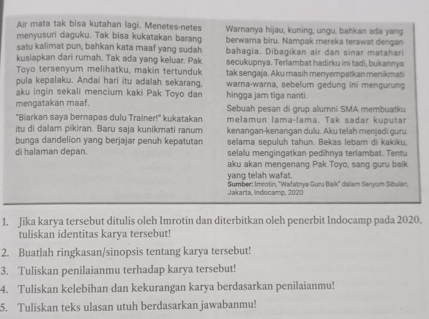 Air mata tak bisa kutahan lagi. Menetes-netes Warnanya hijau, kuning, ungu, bahkan ada yang
menyusuri daguku. Tak bisa kukatakan barang berwarna biru. Nampak mereka terawat dengan
satu kalimat pun, bahkan kata maaf yang sudah bahagia. Dibagikan air dan sinar matahari
kusiapkan dari rumah. Tak ada yang keluar. Pak secukupnya. Terlambat hadirku ini tadi, bukannya
Toyo tersenyum melihatku, makin tertunduk tak sengaja. Aku masih menyempatkan menikmati
pula kepalaku. Andai hari itu adalah sekarang, warna-warna, sebelum gedung ini mengurung
aku ingin sekali mencium kaki Pak Toyo dan hingga jam tiga nanti.
mengatakan maaf. Sebuah pesan di grup alumni SMA membuatku
“Biarkan saya bernapas dulu Trainer!” kukatakan melamun lama-lama. Tak sadar kuputar
itu di dalam pikiran. Baru saja kunikmati ranum kenangan-kenangan dulu. Aku telah menjadi guru
bunga dandelion yang berjajar penuh kepatutan selama sepuluh tahun. Bekas lebam di kakiku,
di halaman depan. selalu mengingatkan pedihnya terlambat. Tentu
aku akan mengenang Pak Toyo, sang guru baik
yang telah wafat.
Sumber: Imrotin, ''Wafatnya Guru Baik'' dalam Senyum Sibulan,
Jakarta, indocamp, 2020
1. Jika karya tersebut ditulis oleh Imrotin dan diterbitkan oleh penerbit Indocamp pada 2020.
tuliskan identitas karya tersebut!
2. Buatlah ringkasan/sinopsis tentang karya tersebut!
3. Tuliskan penilaianmu terhadap karya tersebut!
4. Tuliskan kelebihan dan kekurangan karya berdasarkan penilaianmu!
5. Tuliskan teks ulasan utuh berdasarkan jawabanmu!