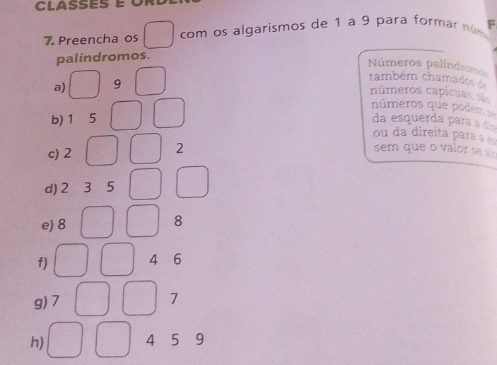 CLASSES é O 
7. Preencha os com os algarismos de 1 a 9 para formar núm F 
palíndromos. 
Números palíndromos 
a) 9
também chamados de 
números capicuas, são 
números que podem s 
b) 1 . 5 da esquerda para a d 
ou da direíta para a e 
c) 2
2
sem que o valor se a 
d) 2 3 5
e) 8
8
f)
4 6
g) 7 7
h) 4 5 9