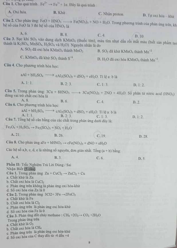 Cho quá trình . Fe^(2+)to Fe^(3+)+1e Đây là quá trình :
A. Oxi hóa. B. Khử C. Nhận proton D. Tự oxi hòa - khử
Câu 2. Cho phản ứng FeO+HNO_3to Fe(NO_3)_3+NO+H_2O Trong phương trình của phản ứng trên, kh
hệ số của FeO là 3 thì hệ số của HNO_3 là
A. 6 B. 8. C. 4 D. 10
Câu 3. Sục khi SO_2 vào dung dịch KMnO_4 (thuốc tim), màu tim nhạt dần rồi mắt màu (biết sản phẩm tạo
thành là K_2SO_4. MnSO_4,H_2SO_4 và H_2O) Nguyên nhân là do
A. SO_2 dā oxi hóa KMnO_4 thành MnO_2. B. SO_2 đã khử KMnO_4 thành Mn^(-2).
C. KMnO_4 đā khử SO_2 thành S^(+6). D. H_2O dā oxí hóa KMnO_4 thành Mn^(+2).
Câu 4. Cho phương trình hóa học:
aAl+bH_2SO_4to cAl_2(SO_4)_3+dSO_2+eH_2O. Tỉ lệ a: b là
A. 1:1. B. 2:3. C. 1:3. D. 1:2.
Câu 5. Trong phản ứng: 3Cu+8HNO_3to 3Cu(NO_3)_2+2NO+4H_2O Số phân tử nitric acid (HNO))
đóng vai trò chất oxi hóa là
A. 8. B. 6. C. 4 D. 2.
Câu 6. Cho phương trình hóa học:
aAl+bH_2SO_4to cAl_2(SO_4)_3+dSO_2+eH_2O.  Tỉ lệ a: b là
A. 1:1 B. 2:3. C. 1:3. D. 1:2.
Câu 7. Tổng hệ số cân bằng của các chất trong phán ứng đưới đây là:
Fe_3O_4+H_2SO_4to Fe_2(SO_4)_3+SO_2+H_2O
A. 21. B. 26. C. 19. D. 28.
Câu 8. Cho phản ứng aFe+bHNO_3to cFe(NO_3)_3+dNO+eH_2O
Các hệ số a,b, c, d, e là những số nguyên, đơn giản nhất. Ting(a+b) bằng:
A. 4. B. 3. C. 6. D. 5.
Phần II: Trắc Nghiệm Trả Lời Đúng / Sai
Nhận Biết (5 cầu)
Câu 1. Trong phản ứng Zn+CuCl_2to ZnCl_2+Cu
a. Chất khử là Zn
b. Chất oxi hỏa l CuCl_2
c. Phản ứng trên không là phản ứng oxi hóa-khử
d. Số oxi hóa của Zn là 0
Câu 2. Trong phản ứng 3C12+3Feto 2FeCl_3
a. Chất khử là Fe
b. Chất oxi hóa là Cl_2
c. Phản ứng trên là phản ứng oxi hóa-khử
d. Số oxi hóa của Fe là 0
Câu 3. Phản ứng đốt cháy methane : CH_4+2O_2to CO_2+2H_2O
Trong phản ứng trên
a. Chất khử là O_2
b. Chất oxi hóa là CH_4
c. Phản ứng trên là phản ứng oxi hỏa-khử
d. Số oxi hóa của C thay đổi từ -4 đến +4
8