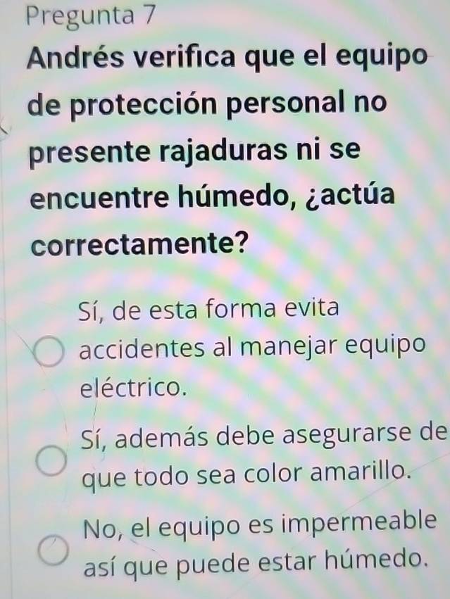 Pregunta 7
Andrés verifica que el equipo
de protección personal no
presente rajaduras ni se
encuentre húmedo, ¿actúa
correctamente?
Sí, de esta forma evita
accidentes al manejar equipo
eléctrico.
Sí, además debe asegurarse de
que todo sea color amarillo.
No, el equipo es impermeable
así que puede estar húmedo.