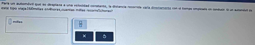 Para un automóvil que se desplaza a una velocidad constante, la distancia recorrida varía directamente con el tiempo empleado en conducir. Si un automóvil de 
este tipo viaja160millas en4horas,cuantas milias recorre5¿horas? 
millas 
 □ /□   
× 5