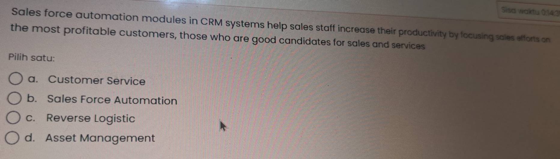 Sisa waktu 0:14;31
Sales force automation modules in CRM systems help sales staff increase their productivity by focusing sales efforts on
the most profitable customers, those who are good candidates for sales and services
Pilih satu:
a. Customer Service
b. Sales Force Automation
c. Reverse Logistic
d. Asset Management