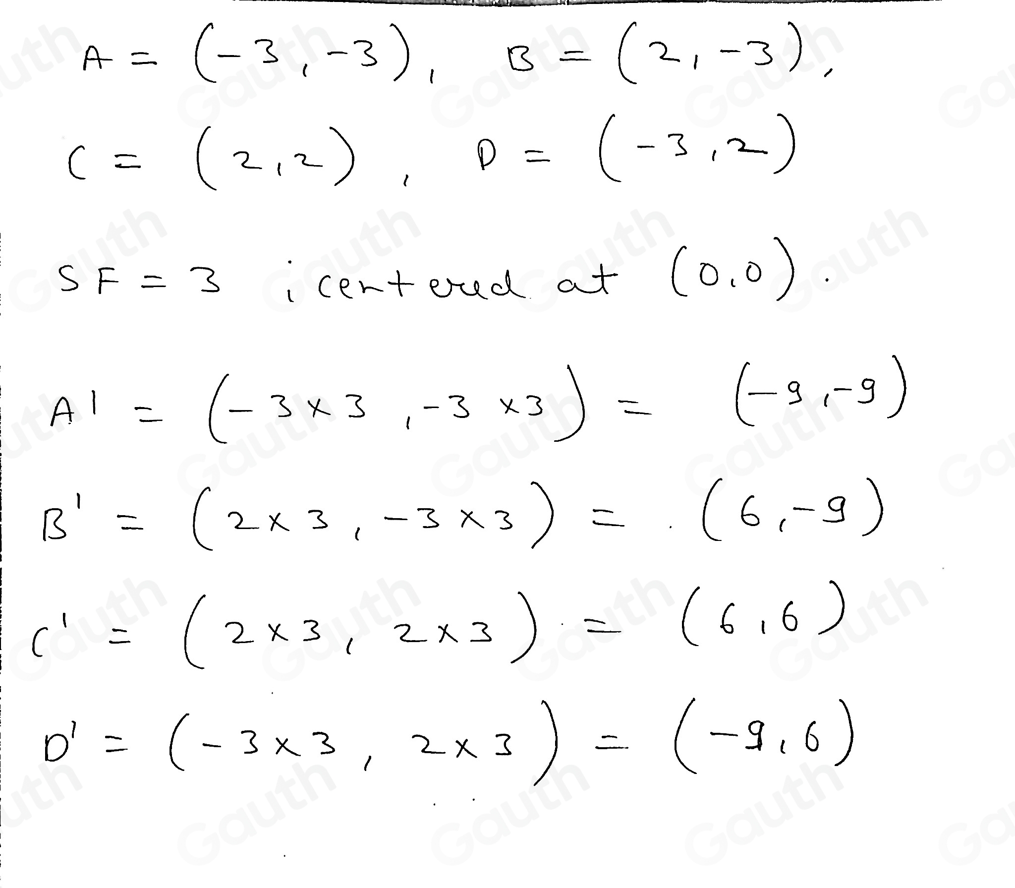 A=(-3,-3), B=(2,-3),
C=(2,2), D=(-3,2)
SF=3 centond at
(0,0).
A'=(-3* 3,-3* 3)=(-9,-9)
B'=(2* 3,-3* 3)=(6,-9)
C'=(2* 3,2* 3)=(6,6)
D'=(-3* 3,2* 3)=(-9,6)