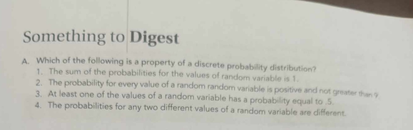 Something to Digest
A. Which of the following is a property of a discrete probability distribution?
1. The sum of the probabilities for the values of random variable is 1.
2. The probability for every value of a random random variable is positive and not greater than 9
3. At least one of the values of a random variable has a probability equal to . 5.
4. The probabilities for any two different values of a random variable are different.