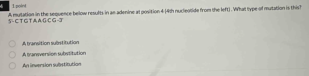 a 1 point
A mutation in the sequence below results in an adenine at position 4 (4th nucleotide from the left) . What type of mutation is this?
5'- C T G T A A G C G -3'
A transition substitution
A transversion substitution
An inversion substitution