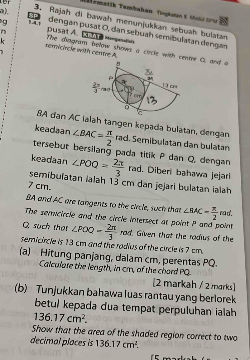 ter
Matematik Tambahan  Tingkatan 5 Msdué SPM
3. Rajah di bawah menunjukkan sebuah bulatan
g 1.4.1
a). SP dengan pusat O, dan sebuah semibulatan dengan
pusat A. KBAT Menganalisis
k
n The diagram below shows a circle with centre O, and a
semicircle with centre A.
BA dan AC ialah tangen kepada bulatan, dengan
keadaan ∠ BAC= π /2  rad. Semibulatan dan bulatan
tersebut bersilang pada titik P dan Q, dengan
keadaan ∠ POQ= 2π /3  rad. Diberi bahawa jejari
semibulatan ialah 13 cm dan jejari bulatan ialah
7 cm.
BA and AC are tangents to the circle, such that ∠ BAC= π /2  r_c ad.
The semicircle and the circle intersect at point P and point
Q, such that ∠ POQ= 2π /3  rad. Given that the radius of the
semicircle is 13 cm and the radius of the circle is 7 cm.
(a) Hitung panjang, dalam cm, perentas PQ.
Calculate the length, in cm, of the chord PQ.
[2 markah / 2 marks]
(b) Tunjukkan bahawa luas rantau yang berlorek
betul kepada dua tempat perpuluhan ialah
136.17cm^2.
Show that the area of the shaded region correct to two
decimal places is 136.17cm^2.
5  m