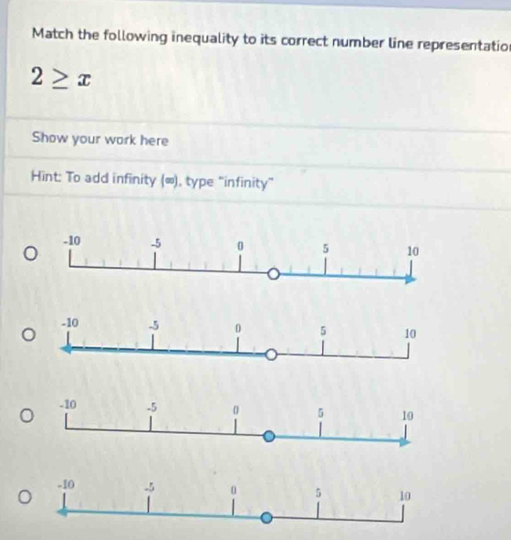 Match the following inequality to its correct number line representation
2≥ x
Show your work here 
Hint: To add infinity (∞), type "infinity"