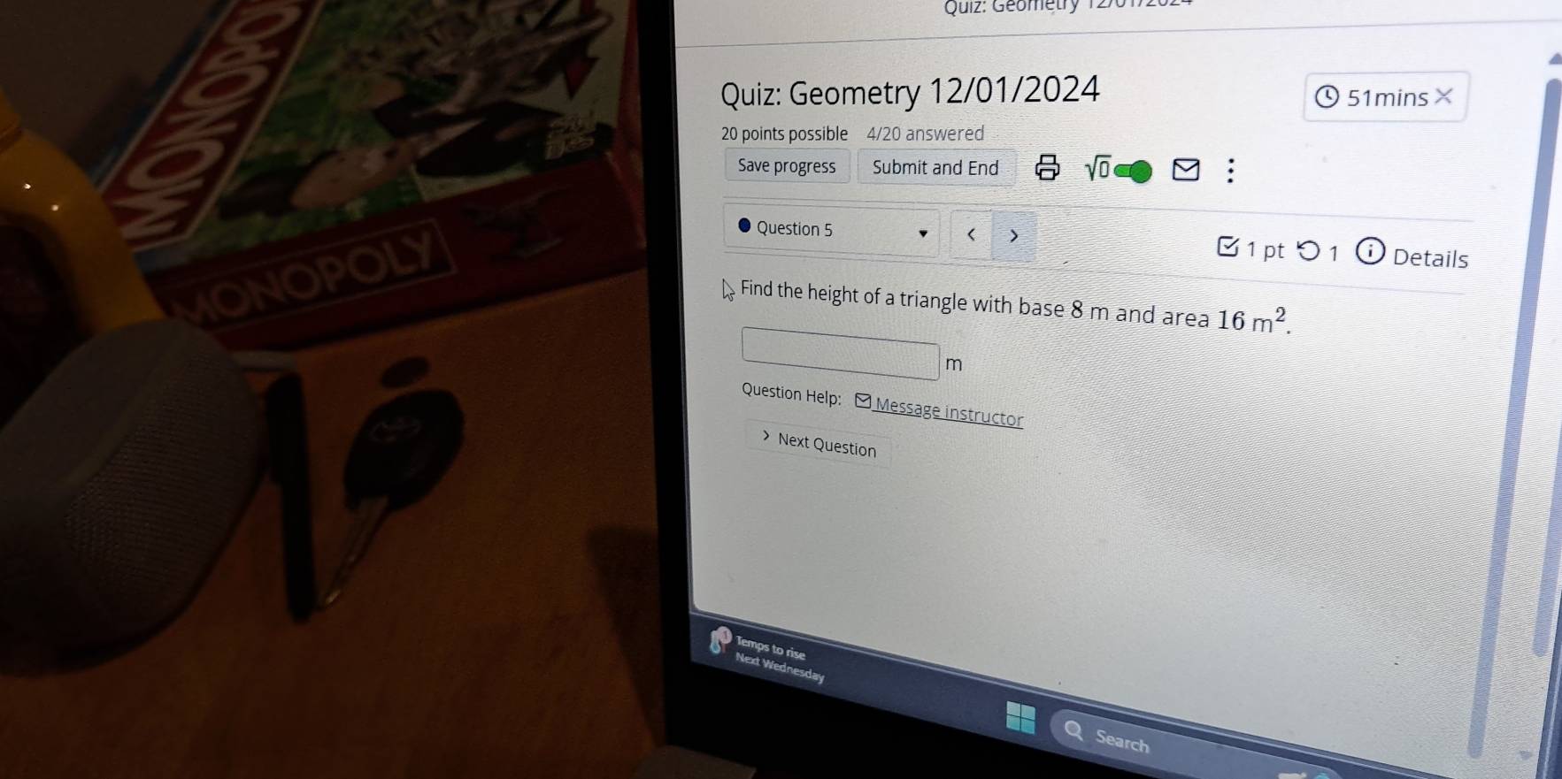 Geometry 1270 
Quiz: Geometry 12/01/2024 51mins× 
20 points possible 4/20 answered 
Save progress Submit and End sqrt(0) 
Question 5 
IONOPOLY 
< > Details 
1 pt 1 
. Find the height of a triangle with base 8 m and area 16m^2.
m
Question Help: - Message instructor 
> Next Question 
Temps to rise 
Next Wed