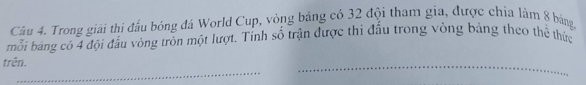 Cầu 4. Trong giải thi đấu bóng đá World Cup, vòng bảng có 32 đội tham gia, được chia làm 8 bảng, 
mỗi bảng có 4 đội đấu vòng tròn một lượt. Tính số trận được thi đấu trong vòng bảng theo thể thức 
_ 
trên. 
_