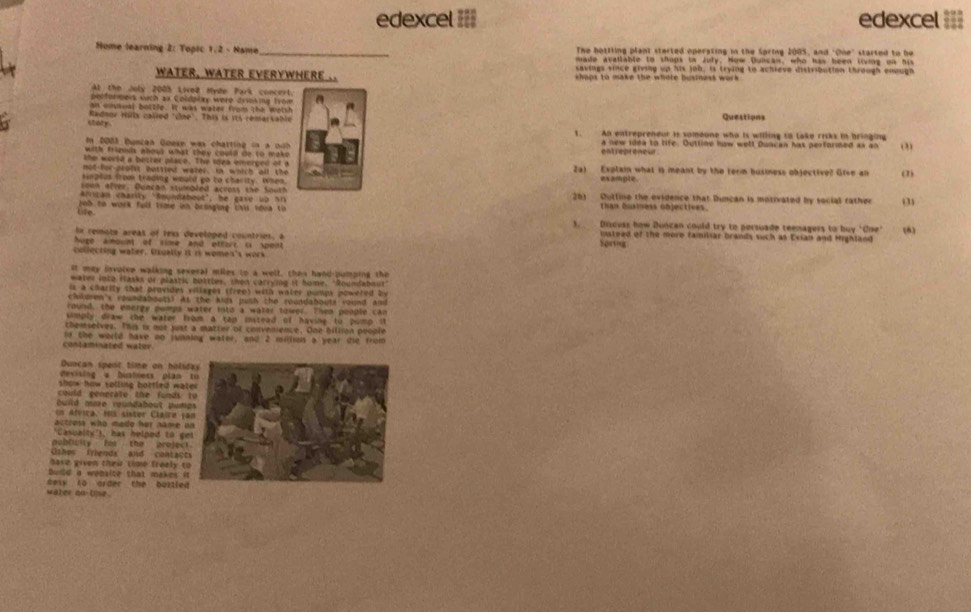 edexcel =II edexcel ===
Home learning 2: Topic 1/2 - Name _The bottling plant sterted operating in the Spring 2005, and "One" started to be
made avatlable to shops in July. Now Duncan, who has been living on his
waTEr, wATEr EVERYWHERE .. savings since giving up his job, is trying to achieve distribution through enough
haps to make the whole businoss wo r k .
Al the July 2005 Lived Hyde Park concert.
olformers such ax Coldplay were drising from a
on moukoal bottle. It was water from the worsh
Radnur blx called "one'. This is its remar s a hie Questions
t aty 
1. An entrepreneur is someone who is willing to lake risks in bringing
I 2083 Duncan Goese was charting in a not a new idea to tife. Outline how well Duncan has performed as an (
with friquis abous what they could de to mak ent repreneur.
the world a botter place. The sdea emorged of  
nol-for-stalst bottled wares, in which all the        Za) Explain what it meant by the term business objective? Give an (2)
Heptus from trading would go to charity. When
sown after. Quncan stumbled across the South
Arrican charity "foundabout", he gave  vo Sn 26) Duttine the evidence that Duncan is motivated by social rather (
than business objectives.
Life joh to work full time in bringing tis nona to 3. Discuss how Duncan could try to persuade teenagers to buy "One (6)
In remote areas of rexs developed countries, a hosg
instead of the more familiar brands such as Evian and Highland
huge amount of sime and ottors i spent
cullecting water, Uxually i is women's work
It may involve walking several miles to a well, then hand-pumping the
water inta fasks or plastic bottles, then carrying it home. "Roundabout"
is a charity that provides villages (free) with water pumps powered by
chloren's roundaboutil As the knds push the roundabouts round and
round, the energy pomps water ints a water tower. Then people can
smply draw the water from a can instead of havine to pomp i 
themselves. This is not just a matter of convenience. One billian poople
contaminated water ld the world have no junning wator, and 2 millios a year te from
Duocan spent time on holi
eiig     bites  p l a 
show how solling bottled wa
could generate the funds 
build mure roundabout pumi
in Afvica. His sister Claire f
actress who made her name 
"Casualty'), has helped to g
publicity fat the prejec
Othos friends and contact
have given their time freely t
Build a wensice that makes i
dexy t0 order the bustled
water on (lse.