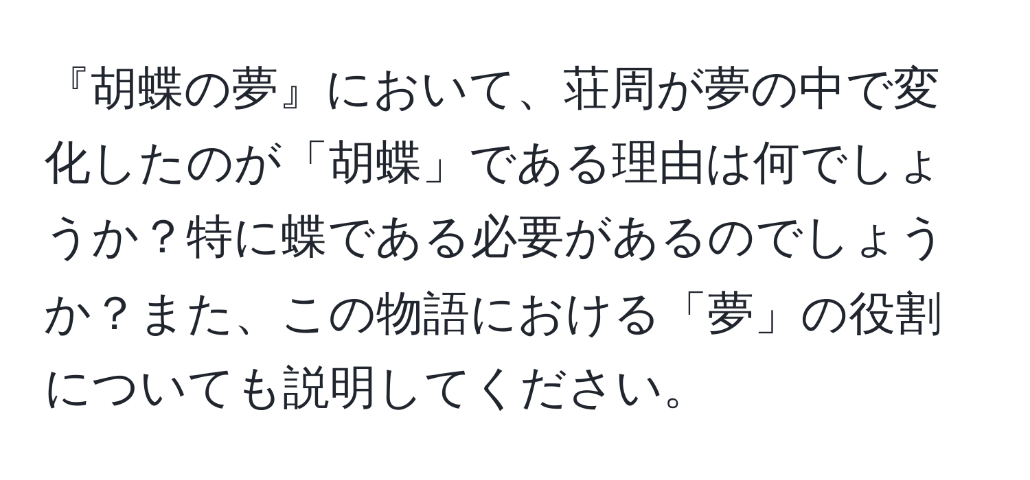 『胡蝶の夢』において、荘周が夢の中で変化したのが「胡蝶」である理由は何でしょうか？特に蝶である必要があるのでしょうか？また、この物語における「夢」の役割についても説明してください。